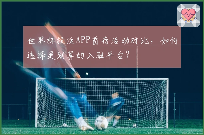 世界杯投注APP首存活动对比，如何选择更划算的入驻平台？